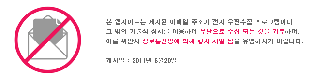 본 웹사이트는 게시된 이메일 주소가 전자 우편수집 프로그램이나 그 밖의 기술적 장치를 이용하여 무단으로 수집 되는 것을 거부하며, 이를 위반시 정보통신망에 의해 형사 처벌 됨을 유념하시기 바랍니다. 게시일 : 2011년 6월 20일